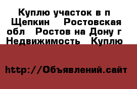 Куплю участок в п. Щепкин! - Ростовская обл., Ростов-на-Дону г. Недвижимость » Куплю   